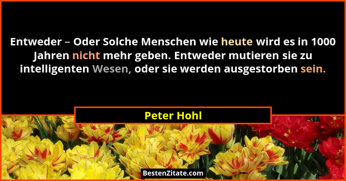 Entweder – Oder Solche Menschen wie heute wird es in 1000 Jahren nicht mehr geben. Entweder mutieren sie zu intelligenten Wesen, oder sie... - Peter Hohl