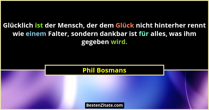 Glücklich ist der Mensch, der dem Glück nicht hinterher rennt wie einem Falter, sondern dankbar ist für alles, was ihm gegeben wird.... - Phil Bosmans