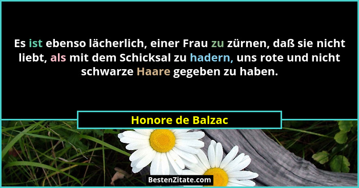 Es ist ebenso lächerlich, einer Frau zu zürnen, daß sie nicht liebt, als mit dem Schicksal zu hadern, uns rote und nicht schwarze H... - Honore de Balzac