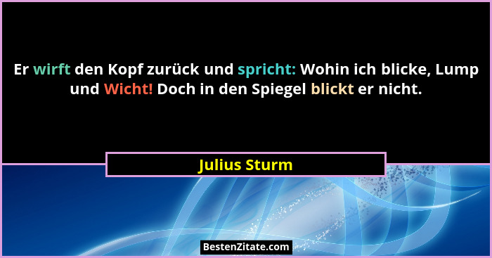 Er wirft den Kopf zurück und spricht: Wohin ich blicke, Lump und Wicht! Doch in den Spiegel blickt er nicht.... - Julius Sturm