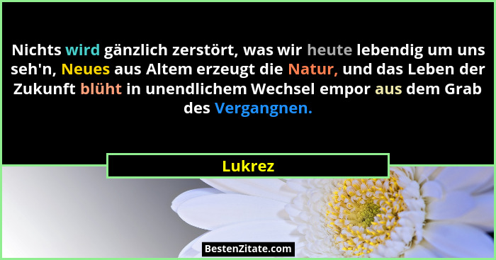 Nichts wird gänzlich zerstört, was wir heute lebendig um uns seh'n, Neues aus Altem erzeugt die Natur, und das Leben der Zukunft blüht in... - Lukrez
