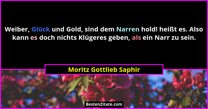Weiber, Glück und Gold, sind dem Narren hold! heißt es. Also kann es doch nichts Klügeres geben, als ein Narr zu sein.... - Moritz Gottlieb Saphir