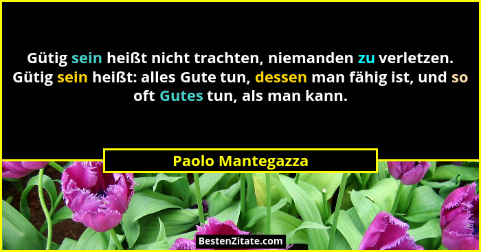 Gütig sein heißt nicht trachten, niemanden zu verletzen. Gütig sein heißt: alles Gute tun, dessen man fähig ist, und so oft Gutes t... - Paolo Mantegazza
