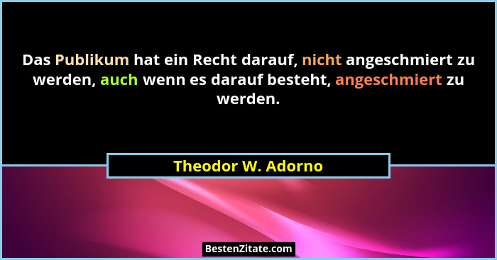 Das Publikum hat ein Recht darauf, nicht angeschmiert zu werden, auch wenn es darauf besteht, angeschmiert zu werden.... - Theodor W. Adorno