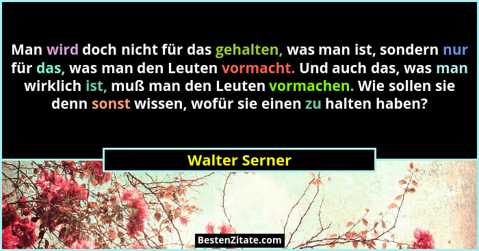 Man wird doch nicht für das gehalten, was man ist, sondern nur für das, was man den Leuten vormacht. Und auch das, was man wirklich is... - Walter Serner