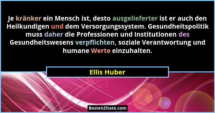 Je kränker ein Mensch ist, desto ausgelieferter ist er auch den Heilkundigen und dem Versorgungssystem. Gesundheitspolitik muss daher di... - Ellis Huber