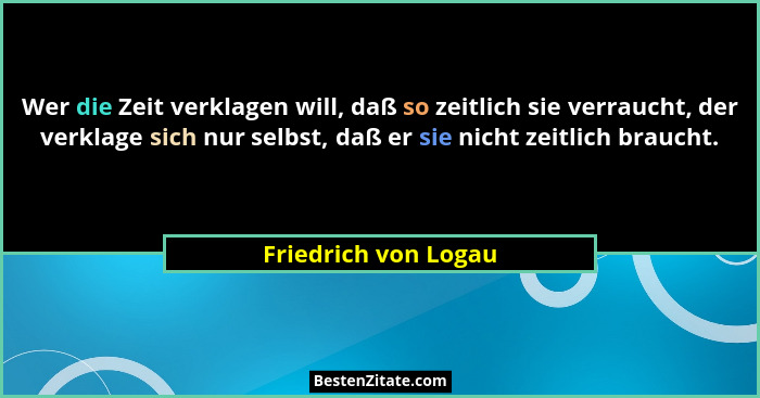 Wer die Zeit verklagen will, daß so zeitlich sie verraucht, der verklage sich nur selbst, daß er sie nicht zeitlich braucht.... - Friedrich von Logau