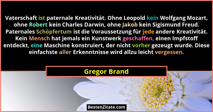 Vaterschaft ist paternale Kreativität. Ohne Leopold kein Wolfgang Mozart, ohne Robert kein Charles Darwin, ohne Jakob kein Sigismund Fr... - Gregor Brand