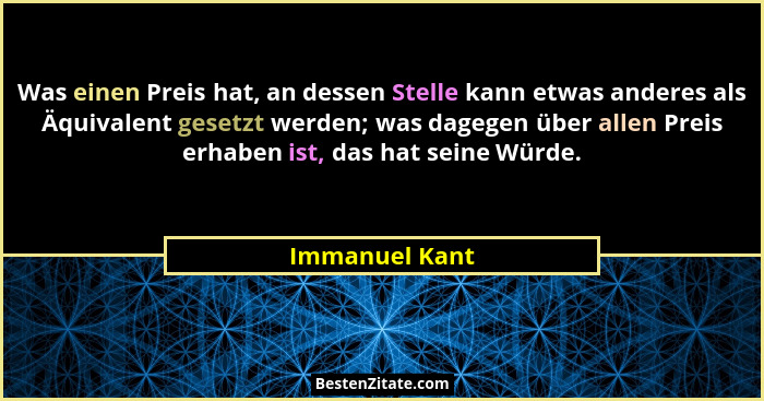 Was einen Preis hat, an dessen Stelle kann etwas anderes als Äquivalent gesetzt werden; was dagegen über allen Preis erhaben ist, das... - Immanuel Kant