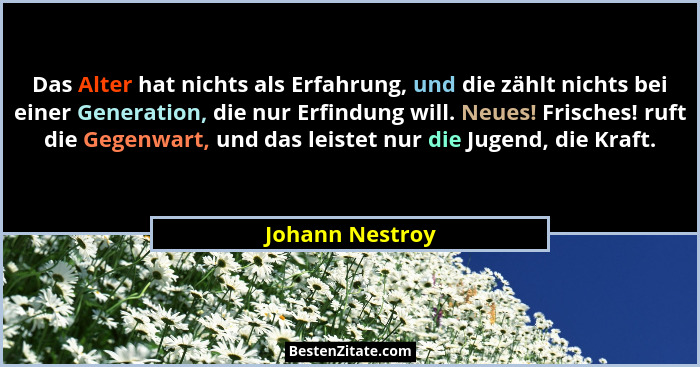 Das Alter hat nichts als Erfahrung, und die zählt nichts bei einer Generation, die nur Erfindung will. Neues! Frisches! ruft die Gege... - Johann Nestroy
