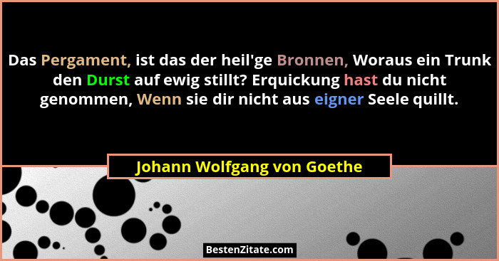 Das Pergament, ist das der heil'ge Bronnen, Woraus ein Trunk den Durst auf ewig stillt? Erquickung hast du nicht geno... - Johann Wolfgang von Goethe
