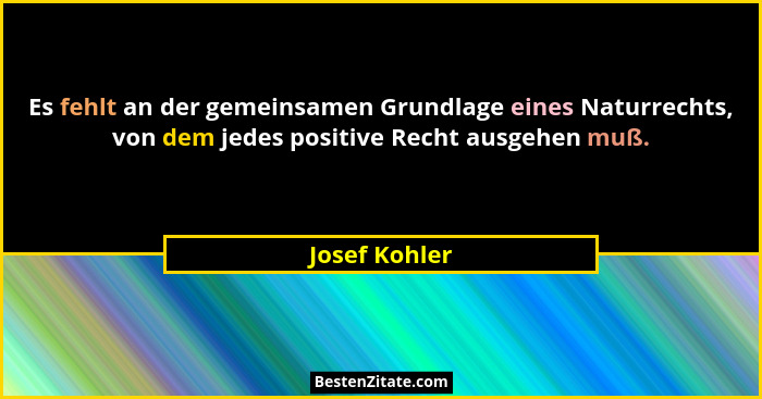 Es fehlt an der gemeinsamen Grundlage eines Naturrechts, von dem jedes positive Recht ausgehen muß.... - Josef Kohler
