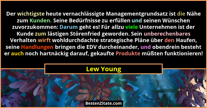 Der wichtigste heute vernachlässigte Managementgrundsatz ist die Nähe zum Kunden. Seine Bedürfnisse zu erfüllen und seinen Wünschen zuvorz... - Lew Young