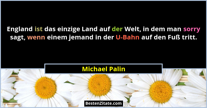 England ist das einzige Land auf der Welt, in dem man sorry sagt, wenn einem jemand in der U-Bahn auf den Fuß tritt.... - Michael Palin