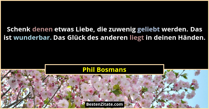 Schenk denen etwas Liebe, die zuwenig geliebt werden. Das ist wunderbar. Das Glück des anderen liegt in deinen Händen.... - Phil Bosmans