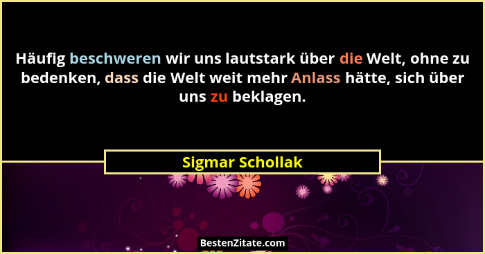 Häufig beschweren wir uns lautstark über die Welt, ohne zu bedenken, dass die Welt weit mehr Anlass hätte, sich über uns zu beklagen... - Sigmar Schollak
