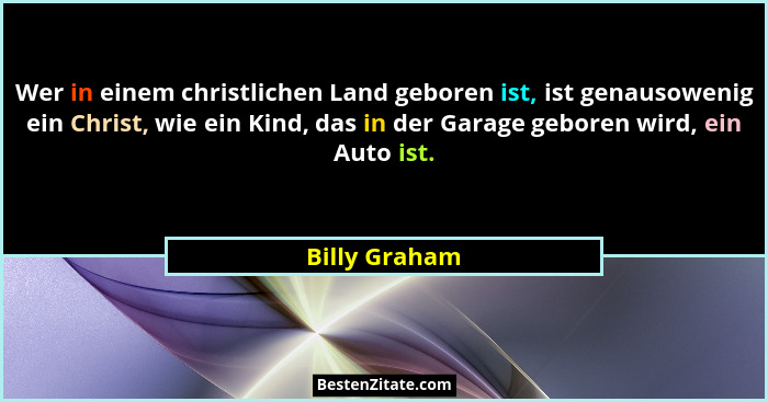 Wer in einem christlichen Land geboren ist, ist genausowenig ein Christ, wie ein Kind, das in der Garage geboren wird, ein Auto ist.... - Billy Graham