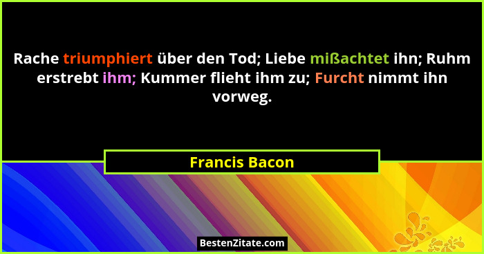 Rache triumphiert über den Tod; Liebe mißachtet ihn; Ruhm erstrebt ihm; Kummer flieht ihm zu; Furcht nimmt ihn vorweg.... - Francis Bacon