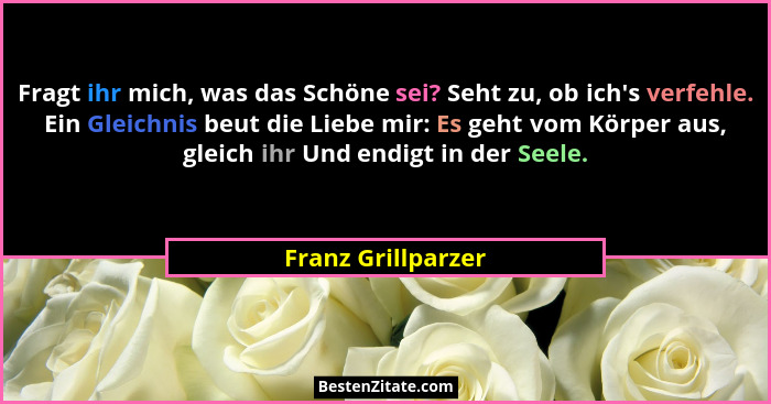 Fragt ihr mich, was das Schöne sei? Seht zu, ob ich's verfehle. Ein Gleichnis beut die Liebe mir: Es geht vom Körper aus, glei... - Franz Grillparzer
