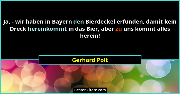 Ja, - wir haben in Bayern den Bierdeckel erfunden, damit kein Dreck hereinkommt in das Bier, aber zu uns kommt alles herein!... - Gerhard Polt