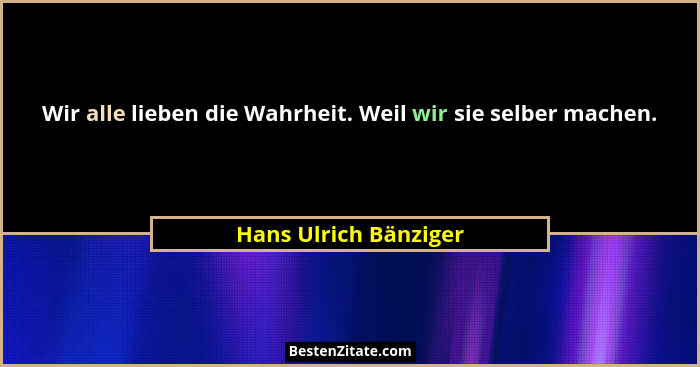 Wir alle lieben die Wahrheit. Weil wir sie selber machen.... - Hans Ulrich Bänziger