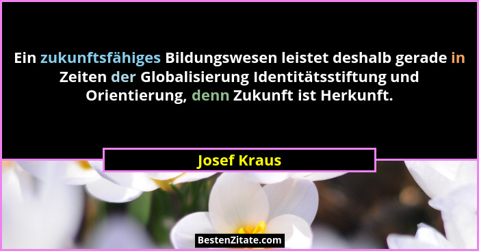 Ein zukunftsfähiges Bildungswesen leistet deshalb gerade in Zeiten der Globalisierung Identitätsstiftung und Orientierung, denn Zukunft... - Josef Kraus