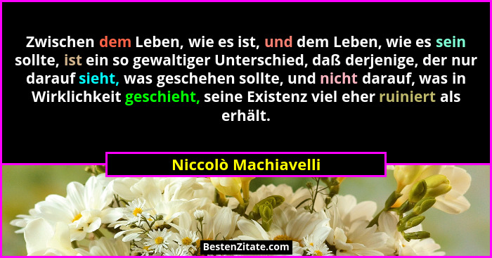 Zwischen dem Leben, wie es ist, und dem Leben, wie es sein sollte, ist ein so gewaltiger Unterschied, daß derjenige, der nur dar... - Niccolò Machiavelli