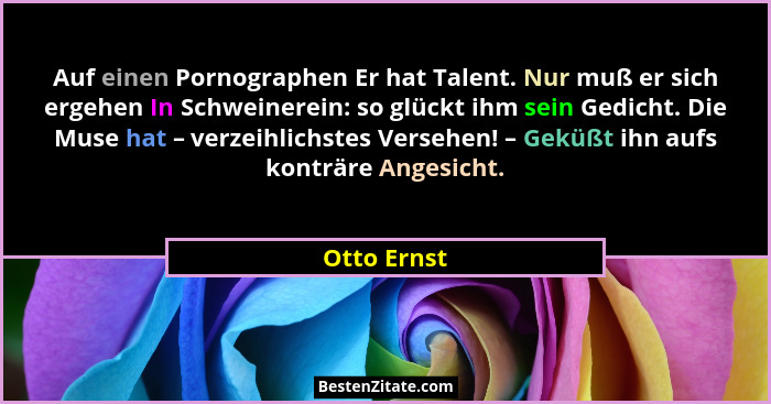 Auf einen Pornographen Er hat Talent. Nur muß er sich ergehen In Schweinerein: so glückt ihm sein Gedicht. Die Muse hat – verzeihlichstes... - Otto Ernst