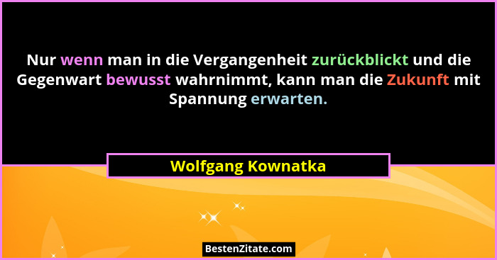 Nur wenn man in die Vergangenheit zurückblickt und die Gegenwart bewusst wahrnimmt, kann man die Zukunft mit Spannung erwarten.... - Wolfgang Kownatka