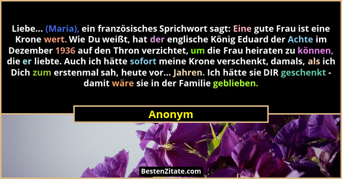 Liebe... (Maria), ein französisches Sprichwort sagt: Eine gute Frau ist eine Krone wert. Wie Du weißt, hat der englische König Eduard der Ach... - Anonym