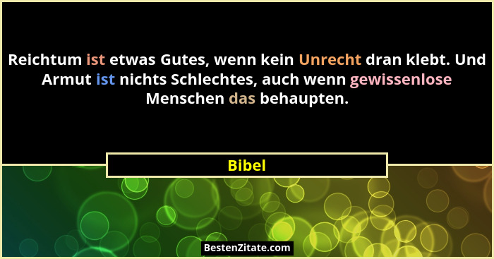 Reichtum ist etwas Gutes, wenn kein Unrecht dran klebt. Und Armut ist nichts Schlechtes, auch wenn gewissenlose Menschen das behaupten.... - Bibel