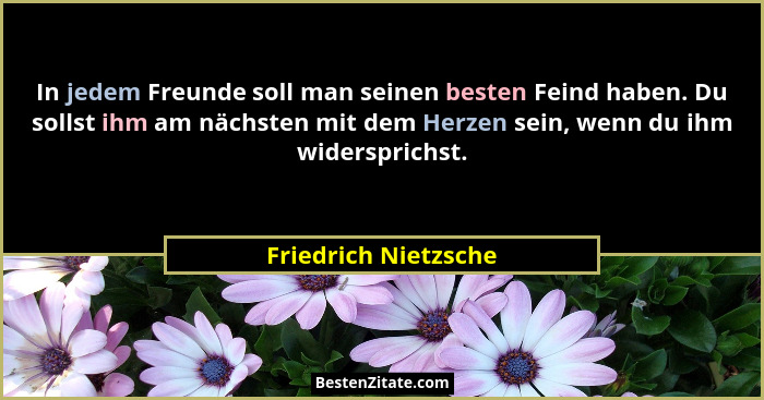 In jedem Freunde soll man seinen besten Feind haben. Du sollst ihm am nächsten mit dem Herzen sein, wenn du ihm widersprichst.... - Friedrich Nietzsche