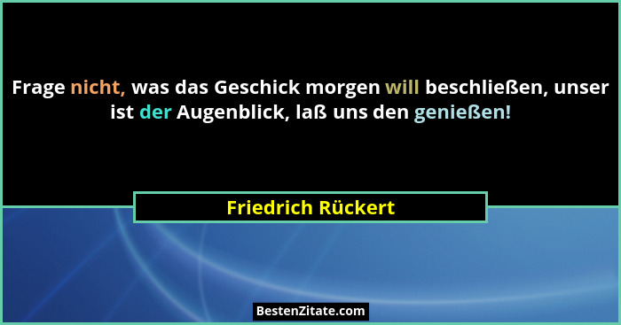 Frage nicht, was das Geschick morgen will beschließen, unser ist der Augenblick, laß uns den genießen!... - Friedrich Rückert