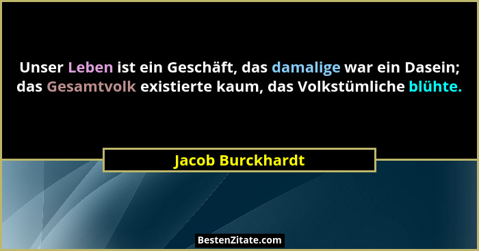 Unser Leben ist ein Geschäft, das damalige war ein Dasein; das Gesamtvolk existierte kaum, das Volkstümliche blühte.... - Jacob Burckhardt