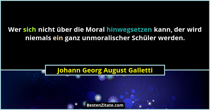 Wer sich nicht über die Moral hinwegsetzen kann, der wird niemals ein ganz unmoralischer Schüler werden.... - Johann Georg August Galletti