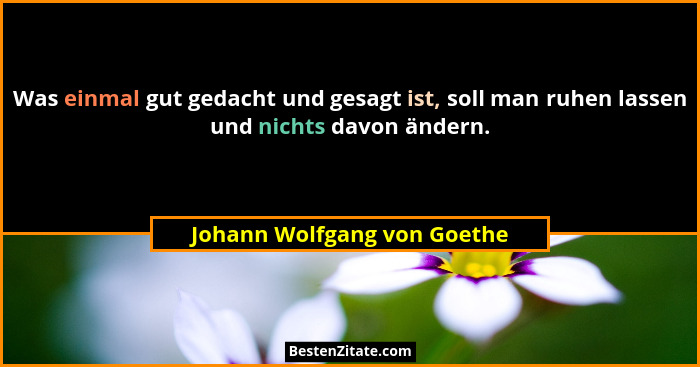 Was einmal gut gedacht und gesagt ist, soll man ruhen lassen und nichts davon ändern.... - Johann Wolfgang von Goethe