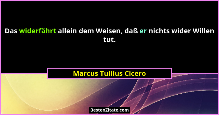 Das widerfährt allein dem Weisen, daß er nichts wider Willen tut.... - Marcus Tullius Cicero