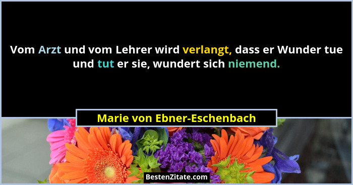 Vom Arzt und vom Lehrer wird verlangt, dass er Wunder tue und tut er sie, wundert sich niemend.... - Marie von Ebner-Eschenbach