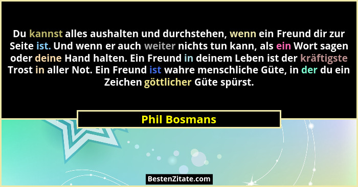 Du kannst alles aushalten und durchstehen, wenn ein Freund dir zur Seite ist. Und wenn er auch weiter nichts tun kann, als ein Wort sag... - Phil Bosmans