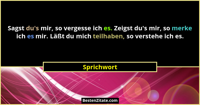 Sagst du's mir, so vergesse ich es. Zeigst du's mir, so merke ich es mir. Läßt du mich teilhaben, so verstehe ich es.... - Sprichwort