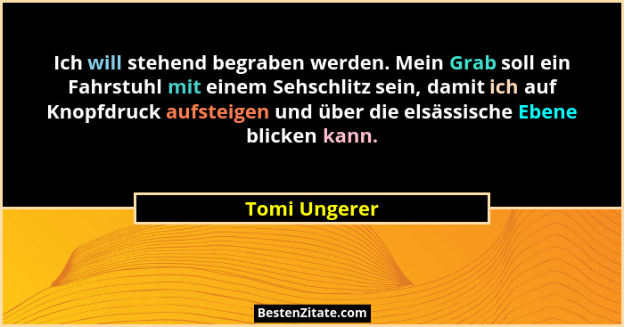 Ich will stehend begraben werden. Mein Grab soll ein Fahrstuhl mit einem Sehschlitz sein, damit ich auf Knopfdruck aufsteigen und über... - Tomi Ungerer