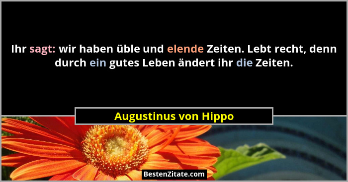 Ihr sagt: wir haben üble und elende Zeiten. Lebt recht, denn durch ein gutes Leben ändert ihr die Zeiten.... - Augustinus von Hippo