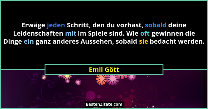 Erwäge jeden Schritt, den du vorhast, sobald deine Leidenschaften mit im Spiele sind. Wie oft gewinnen die Dinge ein ganz anderes Aussehen... - Emil Gött
