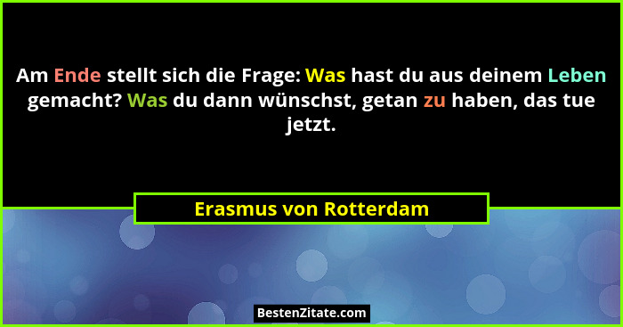 Am Ende stellt sich die Frage: Was hast du aus deinem Leben gemacht? Was du dann wünschst, getan zu haben, das tue jetzt.... - Erasmus von Rotterdam