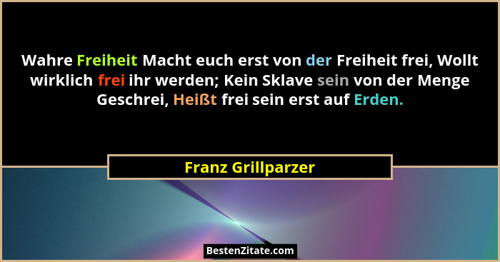 Wahre Freiheit Macht euch erst von der Freiheit frei, Wollt wirklich frei ihr werden; Kein Sklave sein von der Menge Geschrei, Hei... - Franz Grillparzer