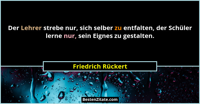 Der Lehrer strebe nur, sich selber zu entfalten, der Schüler lerne nur, sein Eignes zu gestalten.... - Friedrich Rückert