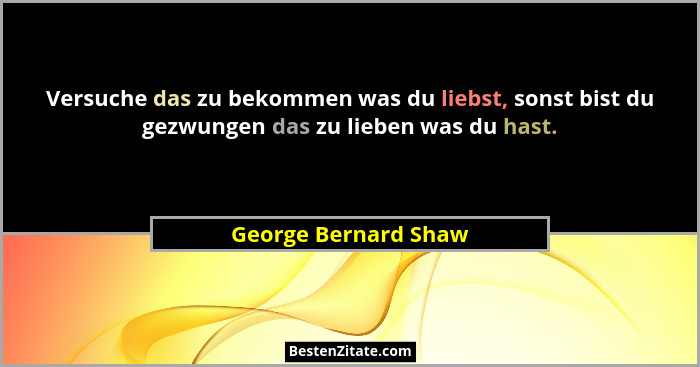 Versuche das zu bekommen was du liebst, sonst bist du gezwungen das zu lieben was du hast.... - George Bernard Shaw