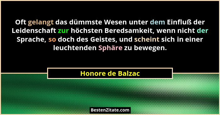 Oft gelangt das dümmste Wesen unter dem Einfluß der Leidenschaft zur höchsten Beredsamkeit, wenn nicht der Sprache, so doch des Gei... - Honore de Balzac