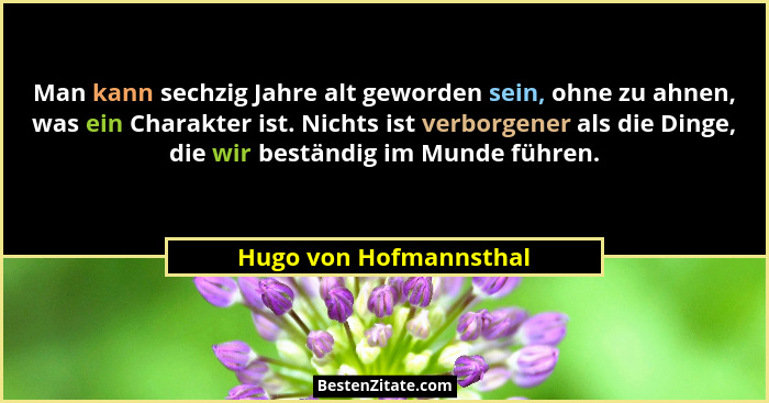 Man kann sechzig Jahre alt geworden sein, ohne zu ahnen, was ein Charakter ist. Nichts ist verborgener als die Dinge, die wir... - Hugo von Hofmannsthal
