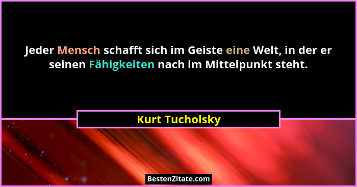 Jeder Mensch schafft sich im Geiste eine Welt, in der er seinen Fähigkeiten nach im Mittelpunkt steht.... - Kurt Tucholsky